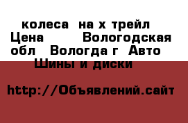 колеса  на х-трейл › Цена ­ 16 - Вологодская обл., Вологда г. Авто » Шины и диски   